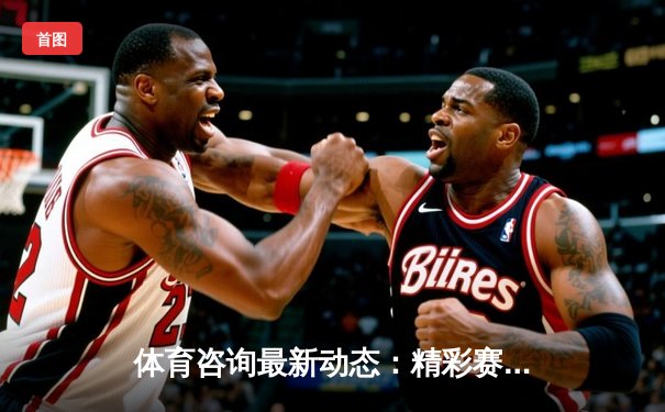 体育咨询最新动态：精彩赛事回顾