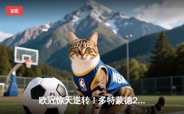 欧冠惊天逆转！多特蒙德2-1绝杀巴黎，胡梅尔斯头槌定江山