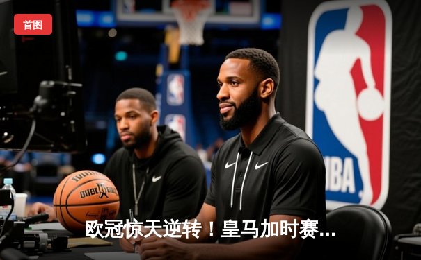 欧冠惊天逆转！皇马加时赛3-2绝杀拜仁，贝林厄姆制胜球闪耀伯纳乌