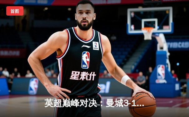 英超巅峰对决：曼城3-1逆转曼联，哈兰德双响锁定胜局