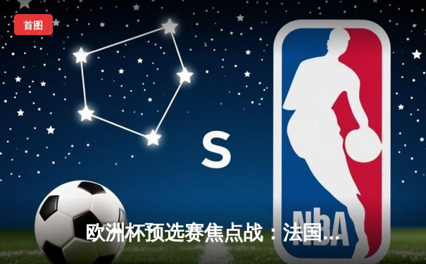 欧洲杯预选赛焦点战：法国3-0完胜荷兰，姆巴佩梅开二度闪耀巴黎王子公园球场