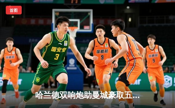 哈兰德双响炮助曼城豪取五连胜，瓜帅盛赞挪威锋霸状态火热