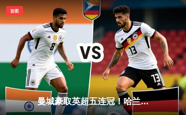 曼城豪取英超五连冠！哈兰德帽子戏法助球队3-1力克阿森纳