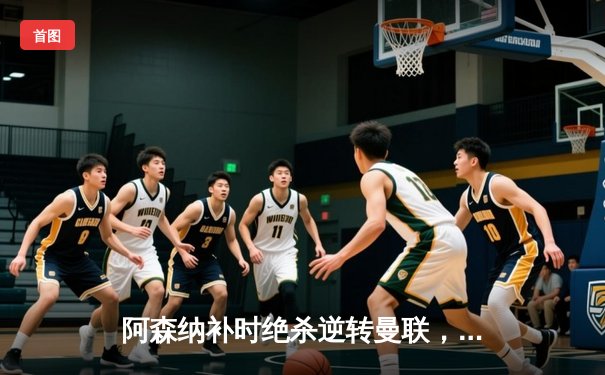 阿森纳补时绝杀逆转曼联，萨卡传射建功引爆酋长球场