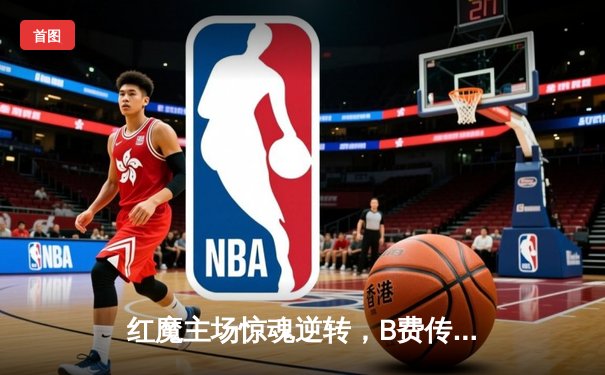 红魔主场惊魂逆转，B费传射建功助曼联3-2险胜维拉