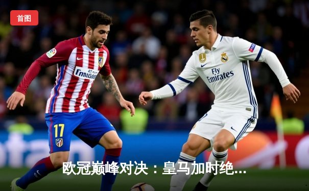 欧冠巅峰对决：皇马加时绝杀拜仁挺进决赛，维尼修斯造三球主宰伯纳乌